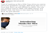 IzzyBear713 ( Anti-anti-sjw left) @Bellaj0713 Tired of masking up like a little Cissy whne you wanna yell at the applebees manager. Well those days are no more Kyle. Butch up with MASKS for MASC, the only non medical mask for MEN, with MEN interest, and MANLY style. Get them in new styles like GUN, and BLUE. No girls allowed Tressie McMillan Cottomo @tressiemcphd - Jun 15 Also known as "masks". Introducing Masks for Men Our mask is non-medical grade and breathable. 6:14 PM · Jun 15, 2020 - Twitter Web App
