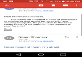 39% 10:48 PM to chomsky 10:16 PM View details Dear Professor Chomsky, I'm taking an informal survey of anarchists in academia and would be honored if you would participate. Do you listen to the band Death Grips? If so, which of their albums is your favorite? Best, Irene Noam Chomsky N to me 10:33 PM View details Never heard of them, I'm afraid. ... ...