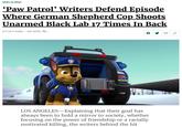 NEWS IN BRIEF 'Paw Patrol' Writers Defend Episode Where German Shepherd Cop Shoots Unarmed Black Lab 17 Times In Back 8/17/18 11:44AM SEE MORE: TVv 024 LOS ANGELES-Explaining that their goal has always been to hold a mirror to society, whether focusing on the power of friendship or a racially motivated killing, the writers behind the hit