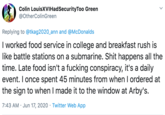 Colin LouisXVIHadSecurityToo Green @OtherColinGreen Replying to @tkag2020_ann and @McDonalds I worked food service in college and breakfast rush is like battle stations on a submarine. S--- happens all the time. Late food isn't a f------ conspiracy, it's a daily event. I once spent 45 minutes from when I ordered at the sign to when I made it to the window at Arby's. 7:43 AM · Jun 17, 2020 · Twitter Web App