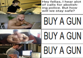 Hey fellas, I hear alot of calls for abolish- ing police. But how will we stay safe? BUY A GUN BUY A GUN BUY A GUN