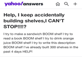 yahoo!answers n Q + Help, I keep accidentally building shelves,l CAN'T STOP!!!!? I try to make a sandwich BOOM shelf I try to read a book BOOM shelf I try to drink orange juice BOOM shelf I try to write this description BOOM shelf I've already built 300 shelves in the past 4 days HELP!