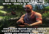 So his friend replies with "only a spoonful"  SO HIS FRIEND REPLIES WITH "ONLY A SPOONFUL" bloxmemepage AND KING BACH PULLS OUT A VERY LARGE SPOON. HONESTLY SOME HILARIOUS S--- MAN.