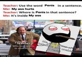 Teacher: Use the word Penis in a sentence. Me: My ass hurts Teacher: Where is Penis in that sentence? Me: It's inside My ass Me, on 2 doses-of ketamine and unable *Teacher Who now wants to resist to m----- me made with mematic