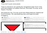 Bend the Arc: Jewish Action DEFENSE OF BL LIFE @jewishaction This isn't just one post. This is dozens of carefully targeted ads from the official pages of Mike Pence, Donald Trump, and Team Trump. All paid for by Trump and the Republican National Committee. All spreading lies and genocidal imagery. Donald J. Trump Mike Pence Sponsored - Paid for by TRUMP MAKE AMERICA GREAT AGAIN COMMITTEE Sponsored - Paid for by TRUMP MAKE AMERICA GREAT AGAIN COMMITTEE ID: 591999094784607 ID: 185875332852144 Dangerous MOBS of far-left groups are running through our streets and causing absolute mayhem. They are DESTROYING our cities and rioting - it's Dangerous MOBS of far-left groups are running through our streets and causing absolute mayhem. They are DESTROYING our cities and rioting - it's absolute madness. absolute madness. It's important that EVERY American comes together at a time like this to send 's important that EVERY American comes together at a time like this to send a united message that we will not stand for their radical actions any longer. We're calling on You to make a public statement and add your name to stan. We're caling on YOU to make a public statement and add your name to stan. a united message that we will not stand for their radical actions any longer. COMMITTEE ID: 681677109057568 Dangerous MOBS of far-left groups are running through our streets and causing absolute mayhem. They are DESTROYING our cities and rioting - it's absolute madness. It's important that EVERY American comes together at a time like this to send a united message that we will not stand for their radical actions any longer. We're calling on You to make a public statement and add your name to stan. 10:33 PM Jun 17, 2020 · Twitter Web App >