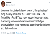 jonathan @jonspellednoh the whole 'timothée chalamet spread chlamydia at nyu' thing is crazy because it ACTUALLY. HAPPENED. he f----- like a RABBIT. too many people i know can attest to knowing someone who knows someone that got chlamydia from oscar-nominated actor timothée chalamet and that sends me 10:07 PM · Jun 13, 2020 · Twitter for iPhone >