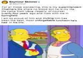 Seymour Skinner e @seymour For all those wondering, this is my superintendent Chalmers. We share no blood but he is my life. He came from Utica (legally, of course) twenty four years ago and lives with me in Springfield. I am so proud of him and inviting him has been the best, most unforgettable luncheon he's had in his life.