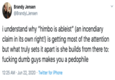 Brandy Jensen @BrandyLJensen i understand why "himbo is ableist" (an incendiary claim in its own right!) is getting most of the attention but what truly sets it apart is she builds from there to: f------ dumb guys makes you a p-------- 12:25 AM · Jun 22, 2020 · Twitter for iPhone