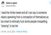 Cohen is a ghost @skullmandible i read the himbo tweet and all I can say is someone clearly operating from a conception of themselves as too smart to ethically f--- dumb people misspelling "preying" is top tier 2:14 AM · Jun 22, 2020 · Twitter for iPhone