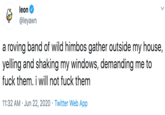 leon @leyawn a roving band of wild himbos gather outside my house, yelling and shaking my windows, demanding me to f--- them. i will not f--- them 11:32 AM · Jun 22, 2020 · Twitter Web App
