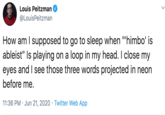 Louis Peitzman @LouisPeitzman · Jun 22 How am I supposed to go to sleep when "'himbo' is ableist" Is playing on a loop in my head. I close my eyes and I see those three words projected in neon before me.