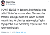 Elizabeth May @_ElizabethMay (I CAN'T BELIEVE I'm doing this, but) there is a logic behind "himbo" as a romance hero. The reason his character archetype exists is to subvert the alpha romantic hero. He often has a stereotypical "alpha physique" but is not overbearing or possessive; he is nonthreatening/safe. 5:59 AM · Jun 22, 2020 · Twitter Web App >