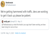 Randonauts @TheRandonauts We're getting hammered with traffic, devs are working to get it back up please be patient. molly pair @mep0725 · May 13 @TheRandonauts yo what the heckio! your app hasn't been working. we have been trying for over an hour 3:24 PM - May 13, 2020 · Twitter for Android