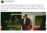 Mark Knoller @markknoller Just after 1AM, his tie undone, Pres Trump steps off Marine One back at the WH from his rally in Tulsa. By my count, it was his 500th flight aboard Marine One as president. 1:20 AM - Jun 21, 2020 - Twitter Web App