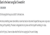East is the best song Earl Sweatshirt DISCUSSION Of all songs Earl has put out EAST is the best one. He tries something never done before, noone has had an instrument looped that way over a rap voice that just fits perfectly. The beat is integrated into my brain and find myself mumbling it in class. As for th lyrics, I have no idea what the f--- he is saying but I'm sure it's deep.