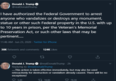 Donald J. Trump O @realDonaldTrump I have authorized the Federal Government to arrest anyone who vandalizes or destroys any monument, statue or other such Federal property in the U.S. with up to 10 years in prison, per the Veteran's Memorial Preservation Act, or such other laws that may be pertinent. 11:46 AM · Jun 23, 2020 · Twitter for iPhone 38K Retweets and comments 124K Likes Donald J. Trump O @realDonaldTrump · 2h Replying to @realDonald Trump .This action is taken effective immediately, but may also be used retroactively for destruction or vandalism already caused. There will be no exceptions! O 5.4K 27 18.8K 78.3K