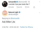 iamcardib @iamcardib · 1d I wonder how pee taste like ? 9,290 278,216 57K Natural Natural Light LIGHT ATRATS @naturallight Replying to @iamcardib Ask Miller Lite 2:56 PM · 2019-08-02 · Twitter for iPhone