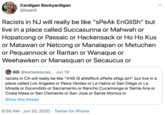 Cardigan Backyardigan @baaiill Racists in NJ will really be like "sPeAk EnGliSh" but live in a place called Succasunna or Mahwah or Hopatcong or Passaic or Hackensack or Ho Ho Kus or Matawan or Netcong or Manalapan or Metuchen or Pequannock or Raritan or Wanaque or Weehawken or Manasquan or Secaucus or KD @karladelucas_ · Jun 19 racists in CA will really be like "tHiS iS aMeRicA sPeAk eNgLisH" but live in a place called Los Angeles or Palos Verdes or La Habra or San Diego or La Mirada or Escondido or Sacramento or Rancho Cucamonga or Santa Ana or Costa Mesa or San Clemente or San Jose or Santa Monica or Show this thread 6:50 AM · Jun 20, 2020 · Twitter for iPhone
