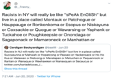 @_Franny_ Racists in NY will really be like "sPeAk EnGliSh" but live in a place called Montauk or Patchogue or Hauppauge or Ronkonkoma or Esopus or Niskayuna or Coxsackie or Quogue or Wawarsing or Yaphank or Tuckahoe or Poughkeepsie or Onondaga or Sagaponack or Mamaroneck or Manhattan or Cardigan Backyardigan @baaiill · Jun 20 Racists in NJ will really be like "sPeAk EnGliSh" but live in a place called Succasunna or Mahwah or Hopatcong or Passaic or Hackensack or Ho Ho Kus or Matawan or Netcong or Manalapan or Metuchen or Pequannock or Raritan or Wanaque or Weehawken or Manasquan or Secaucus or twitter.com/karladelucas_/... Show this thread 7:21 AM · Jun 20, 2020 · Twitter for iPhone >