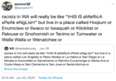 jazzrow @jazzyann11 cor p racists in WA will really be like "tHiS iS aMeRicA sPeAk eNgLisH" but live in a place called Hoqium or Enumclaw or Ilwaco or Issaquah or Klickitat or Palouse or Snohomish or Tenino or Tumwater or Walla Walla or Wenatchee or O KD @karladelucas_· Jun 19 racists in CA will really be like "tHiS iS aMeRicA sPeAk eNgLisH" but live in a place called Los Angeles or Palos Verdes or La Habra or San Diego or La Mirada or Escondido or Sacramento or Rancho Cucamonga or Santa Ana or Costa Mesa or San Clemente or San Jose or Santa Monica or Show this thread 9:14 AM · Jun 20, 2020 · Twitter for iPhone