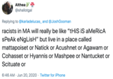 Althea @shallotgal Replying to @karladelucas_ and @JoshGooman racists in MA will really be like "tHiS iS aMeRicA sPeAk eNgLisH" but live in a place called mattapoiset or Natick or Acushnet or Agawam or Cohasset or Hyannis or Mashpee or Nantucket or Scituate or 6:46 AM · Jun 20, 2020 · Twitter for iPhone