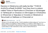 lauren @laurenjwatkins Racists in Oklahoma will really be like "THIS iS AmEriCa sPeaK EnGliSh" but they live in a place called Tulsa or Pawhuska or Choctaw or Muskogee or Tahlequah or Owasso or Okmulgee or Chickasha or Shawnee or Sapulpa or Coweta or Skiatook or Tecumseh or Sallisaw or Checotah or O KD @karladelucas_ · Jun 19 racists in CA will really be like "tHiS iS aMeRicA sPeAk eNgLisH" but live in a place called Los Angeles or Palos Verdes or La Habra or San Diego or La Mirada or Escondido or Sacramento or Rancho Cucamonga or Santa Ana or Costa Mesa or San Clemente or San Jose or Santa Monica or Show this thread 8:24 AM · Jun 20, 2020 · Twitter for iPhone >