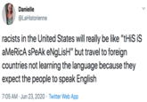 Danielle @LaHistorienne racists in the United States will really be like "tHiS iS aMeRicA sPeAk eNgLisH" but travel to foreign countries not learning the language because they expect the people to speak English 7:05 AM · Jun 23, 2020 · Twitter Web App