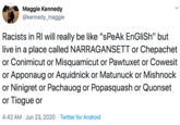 Maggie Kennedy @kennedy_maggie Racists in RI will really be like "sPeAk EnGliSh" but live in a place called NARRAGANSETT or Chepachet or Conimicut or Misquamicut or Pawtuxet or Cowesit or Apponaug or Aquidnick or Matunuck or Mishnock or Ninigret or Pachauog or Popasquash or Quonset or Tiogue or 4:42 AM · Jun 23, 2020 · Twitter for Android