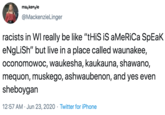 mackenzie @MackenzieLinger racists in WI really be like "tHiS iS aMeRiCa SpEaK eNgLiSh" but live in a place called waunakee, oconomowoc, waukesha, kaukauna, shawano, mequon, muskego, ashwaubenon, and yes even sheboygan 12:57 AM · Jun 23, 2020 · Twitter for iPhone