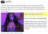 Sehej @spidysiron I remember Doja Cat sexualizing and appropriating Hindu culture for a music video and also being racist towards Asians in a song so sis has been problematic since day 1. Now we both look Asian Genius Annotation i contributors Doja references an oft-seen st people about the size of their the weed they smoked, Doja i eyes are closed and look simil Asians. 6:01 PM · May 22, 2020 · Twitter for iPad