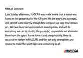 NASCAR Statement: Late Sunday afternoon, NASCAR was made aware that a noose was found in the garage stall of the 43 team. We are angry and outraged, and cannot state strongly enough how seriously we take this heinous act. We have launched an immediate investigation, and will do everything we can to identify the person(s) responsible and eliminate them from the sport. As we have stated unequivocally, there is no place for racism in NASCAR, and this act only strengthens our resolve to make the sport open and welcoming to all. INASCAR