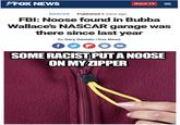 VFOX NEWS Watch TV NASCAR . Published 8 mins ago FBI: Noose found in Bubba Wallace's NASCAR garage was there since last year By Gary Gastelu | Fox News f SOME RACIST PUTA NOOSE ON MY ZIPPER II