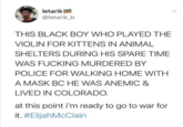 letarik! @letarik_b THIS BLACK BOY WHO PLAYED THE VIOLIN FOR KITTENS IN ANIMAL SHELTERS DURING HIS SPARE TIME WAS F------ MURDERED BY POLICE FOR WALKING HOME WITH A MASK BC HE WAS ANEMIC & LIVED IN COLORADO. at this point i'm ready to go to war for it. #ElijahMcClain