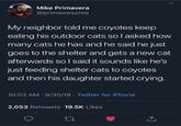Mike Primavera @primawesome My neighbor told me coyotes keep eating his outdoor cats so l asked how many cats he has and he said he just goes to the shelter and gets a new cat afterwards so I said it sounds like he's just feeding shelter cats to coyotes and then his daughter started crying. 10:03 AM - 9/30/19 - Twitter for iPhone 2,053 Retweets 19.5K Likes