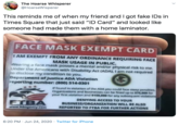 The Hoarse Whisperer @HoarseWisperer This reminds me of when my friend and I got fake IDs in Times Square that just said "ID Card" and looked like someone had made them with a home laminator. FACE MASK EXEMPT CARD I AM EXEMPT FROM ANY ORDINANCE REQUIRING FACE MASK USAGE IN PUBLIC. Wearing a face mask posses a mental and/or physical risk to me. Under the Americans with Disability Act (ADA), I am not required to disclose my condition to you. Department of Justice ADA Violation reporting number: (800) 514-0301 If found in violation of the ADA you could face steep penalties. Organizations and businesses can be fined up to $75,000 for your first violation and $150,000 for any subsequent violations DENYING ACCESS TO YOUR FTBA www.ftbagency.com BUSINESS/ORGANIZATION WILL BE ALSO REPORTED TO FTBA FOR FURTHER ACTIONS 6:20 PM · Jun 24, 2020 · Twitter for iPhone