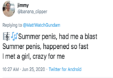 jimmy @banana_clipper Replying to @MattWatchGundam ESummer penis, had me a blast Summer penis, happened so fast I met a girl, crazy for me 10:27 AM · Jun 25, 2020 · Twitter for Android