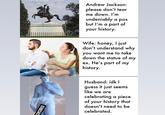 esofakingleegood Andrew Jackson: please don't tear me down. I'm undeniably a pos but l'm a part of your history. Wife: honey, I just don't understand why you want me to take down the statue of my ex. He's part of my history. Husband: idk I guess it just seems like we are celebrating a piece of your history that doesn't need to be celebrated. CENSORED