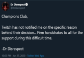 Dr Disrespect O @drdisrespect Champions Club, Twitch has not notified me on the specific reason behind their decision... Firm handshakes to all for the support during this difficult time. -Dr Disrespect 10:03 PM - Jun 27, 2020 · Twitter Web App