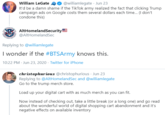 William LeGate O @williamlegate · Jun 23 It'd be a damn shame if the TikTok army realized the fact that clicking Trump campaign ads on Google costs them several dollars each time. (I don't condone this) AltHomelandSecurity @AltHomelandSec Replying to @williamlegate I wonder if the #BTSArmy knows this. 10:22 PM - Jun 23, 2020 · Twitter for iPhone christophurious @christophurious · Jun 23 Replying to @AltHomelandSec and @williamlegate Go to the trump merch store. Load up your digital cart with as much merch as you can fit. Now instead of checking out, take a little break (or a long one) and go read about the wonderful world of digital shopping cart abandonment and it's negative effects on available inventory