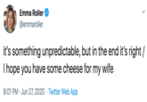 Emma Roller @emmaroller it's something unpredictable, but in the end it's right / I hope you have some cheese for my wife 9:01 PM · Jun 27, 2020 · Twitter Web App >