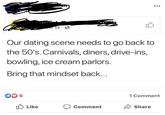 give us the 50s POR POLIFE 12 0 Our dating scene needs to go back to the 50's. Carnivals, diners, drive-ins, bowling, ice cream parlors. Bring that mindset back... 6 1 Comment O Like Comment Share