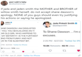 paul rudd is baby @sebastiansoulja if jada and jaden smith the MOTHER and BROTHER of willow smith herself, do not accept shane dawson's apology, NONE of you guys should even try justifying his actions or saying he apologized. Jaden o @jaden Jada Pinkett Smith @jadapsmith IANE DAWSONIAM DISGUSTED YOU. YOU SEXUALIZING AN 11 To Shane Dawson ... I'm d AR OLD GIRL WHO HAPPENS TO MY SISTER!!!! IS THE FURTHEST excuses. HING FROM FUNNY AND NOT KAY IN THE SLIGHTEST BIT. 2:25 PM - 6/27/20 - Twitter for iPh PM - 6/27/20 - Twitter for iPhone 10.8K Retweets 48.1K Likes 5K Retweets 117K Likes 6:17 PM · Jun 27, 2020 · Twitter for iPhone