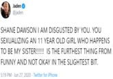 Jaden @jaden SHANE DAWSON I AM DISGUSTED BY YOU. YOU SEXUALIZING AN 11 YEAR OLD GIRL WHO HAPPENS TO BE MY SISTER!!!!!! IS THE FURTHEST THING FROM FUNNY AND NOT OKAY IN THE SLIGHTEST BIT. 5:19 PM - Jun 27, 2020 · Twitter for iPhone