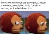 Me when my friends are saying how much they've accomplished while l've done nothing for the last 4 months: made with mematic