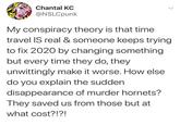 Chantal KC @NSLCpunk My conspiracy theory is that time travel IS real & someone keeps trying to fix 2020 by changing something but every time they do, they unwittingly make it worse. How else do you explain the sudden disappearance of murder hornets? They saved us from those but at what cost?!?! <>