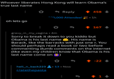 Whoever liberates Hong Kong will learn Obama's true last name Reply 1 458 ^^0,000 Attendee! • 1h oh lets go 167 gravy_in_my_vagina • 4m Sorry to break it down to you kiddo but Obama is his last name e. His name is Barack, like the barracks with just one r. You should perhaps read a book or two before commenting dumb comments on the internet (like even my children know that Obama is his last name come on 1 -22 hell_n_back223 13 • Now r/atethepasta