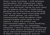 that I was hurting. I will always remember the response I got back in which you told me the only use id ever have to you was as "a piece of ass". I told your girlfriend at the time everything. I woke up the next morning and you were gone, as was the community and fandom I felt comfortable and safe in for years. I was 24 when we connected again, I was looking for...something, an apology, closure, I don't know. Something to fix the years of being used as your personal therapist and toy. It didn't take long for you to