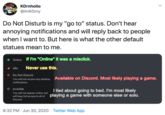 KOrnholio @lmKOrny Do Not Disturb is my "go to" status. Don't hear annoying notifications and will reply back to people when I want to. But here is what the other default statues mean to me. Online If I'm "Online" it was a misclick. Idle Never use this. O Do Not Disturb You will not receive any desktop Available on Discord. Most likely playing a game. notifications. O Invisible I lied about going to bed. I'm most likely You will not appear online, but will have full access to all of playing a game with someone else or solo. Discord. 9:32 PM · Jun 30, 2020 · Twitter Web App >