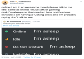matt acab!! blm!! @boardthesun online: i am in an awesome mood please talk to me idle: same as online i'm just afk or gaming dnd: i'm always on that one bc i hate notifications invisible: i am having a f------ crisis and i'm probably crying don't talk to me An insomnicat @nyapp_ · Jun 30 what do your statuses mean Show this thread Online I'm asleep Idle I'm asleep Do Not Disturb I'm asleep Invisible l'm asleep. 5:16 AM · Jul 1, 2020 · Twitter for iPhone >