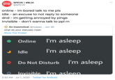 SPEVK | #BLM @SPEVK online - im bored talk to me pls idle - an excuse to not reply to someone dnd - im getting annoyed by pings invisible - don't wanna talk to ppl rn O An insomnicat @nyappl_ · Jun 30 what do your statuses mean Show this thread Online I'm asleep Idle I'm asleep Do Not Disturb I'm asleep Invisible l'm asleep. 2:32 AM · Jul 1, 2020 · Twitter for Android >